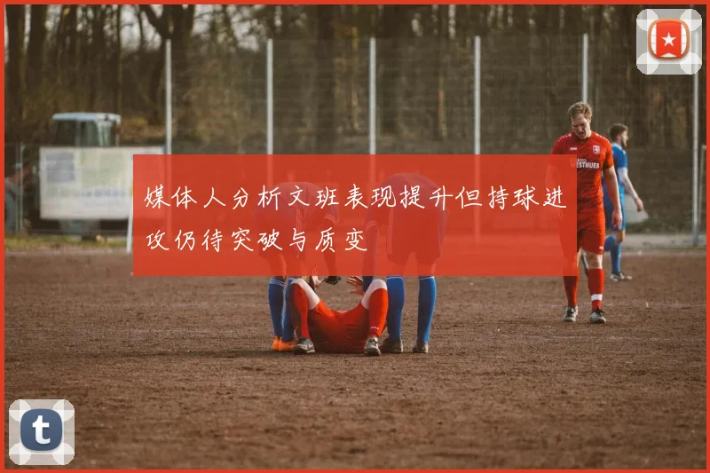 媒体人分析文班表现提升但持球进攻仍待突破与质变