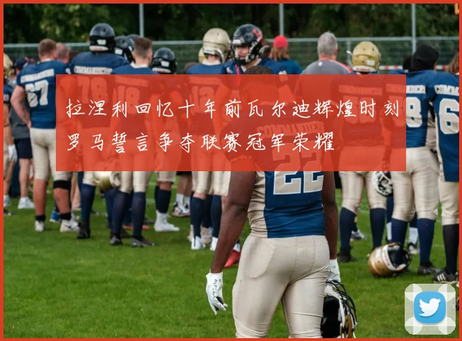 拉涅利回忆十年前瓦尔迪辉煌时刻罗马誓言争夺联赛冠军荣耀