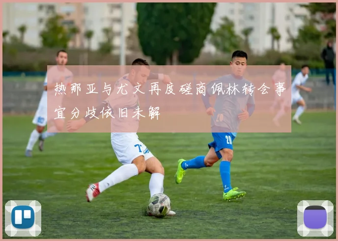 热那亚与尤文再度磋商佩林转会事宜分歧依旧未解
