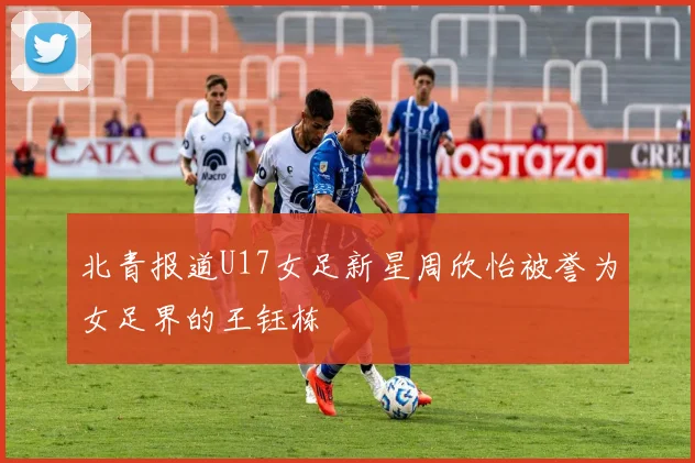 北青报道U17女足新星周欣怡被誉为女足界的王钰栋