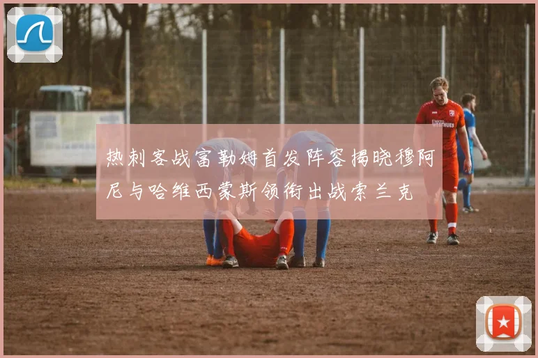 热刺客战富勒姆首发阵容揭晓穆阿尼与哈维西蒙斯领衔出战索兰克
