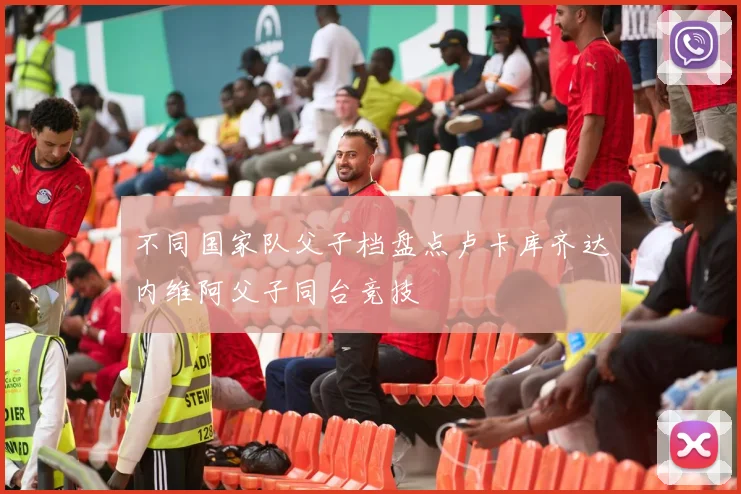 不同国家队父子档盘点卢卡库齐达内维阿父子同台竞技