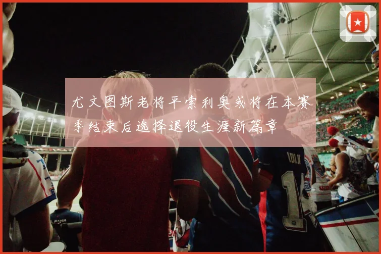 尤文图斯老将平索利奥或将在本赛季结束后选择退役生涯新篇章