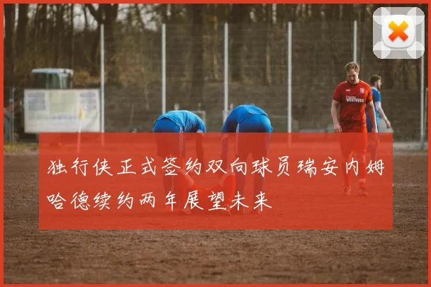 独行侠正式签约双向球员瑞安内姆哈德续约两年展望未来