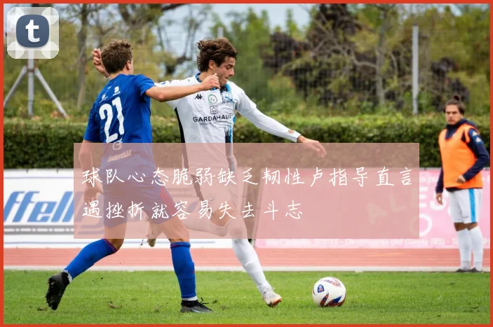 球队心态脆弱缺乏韧性卢指导直言遇挫折就容易失去斗志