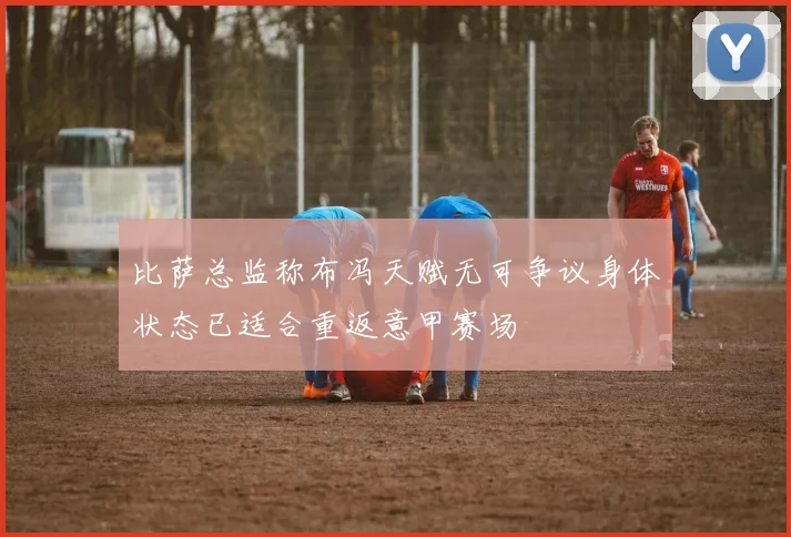 比萨总监称布冯天赋无可争议身体状态已适合重返意甲赛场
