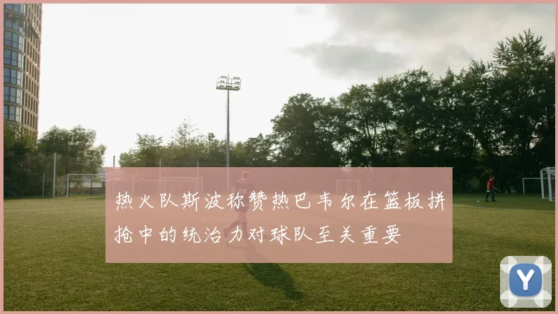 热火队斯波称赞热巴韦尔在篮板拼抢中的统治力对球队至关重要