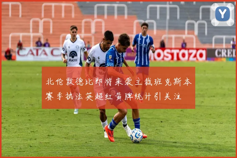 北伦敦德比即将来袭主裁班克斯本赛季执法英超红黄牌统计引关注
