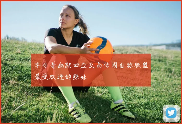 字母哥幽默回应交易传闻自称联盟最受欢迎的辣妹