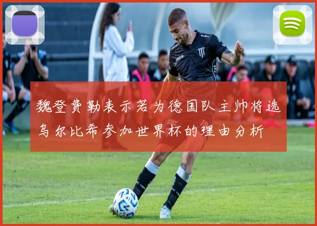 魏登费勒表示若为德国队主帅将选乌尔比希参加世界杯的理由分析