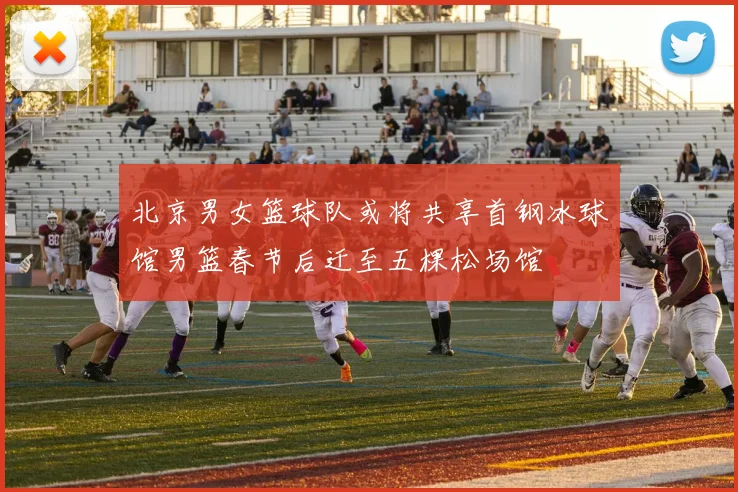 北京男女篮球队或将共享首钢冰球馆男篮春节后迁至五棵松场馆