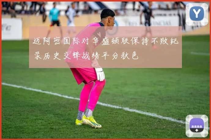 迈阿密国际对华盛顿联保持不败纪录历史交锋战绩平分秋色