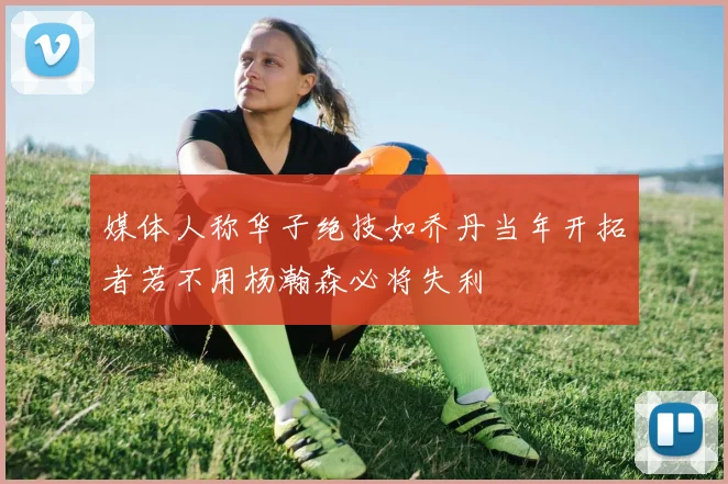 媒体人称华子绝技如乔丹当年开拓者若不用杨瀚森必将失利