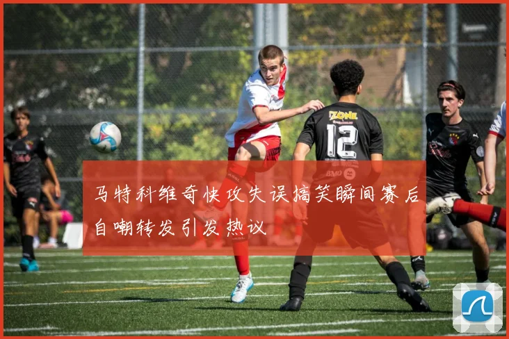 马特科维奇快攻失误搞笑瞬间赛后自嘲转发引发热议