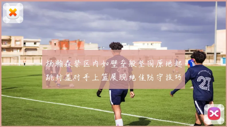 杨瀚森禁区内如壁垒般坚固原地起跳封盖对手上篮展现绝佳防守技巧