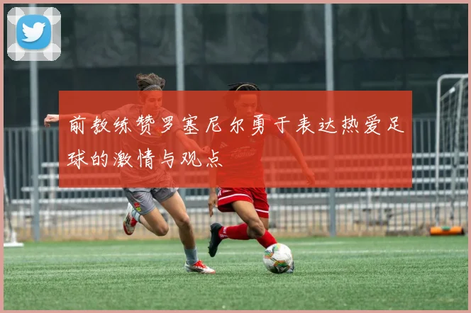 前教练赞罗塞尼尔勇于表达热爱足球的激情与观点