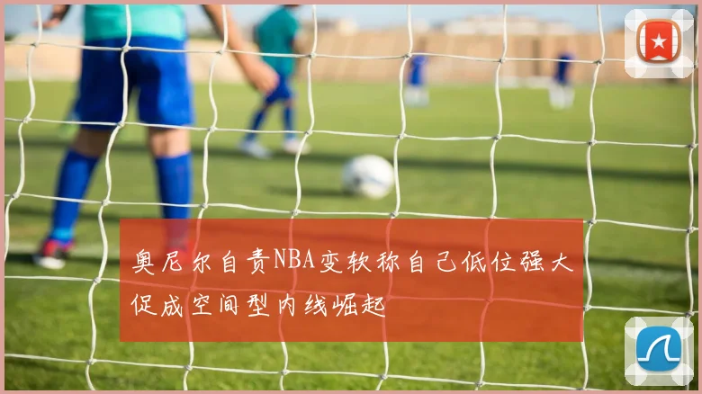 奥尼尔自责NBA变软称自己低位强大促成空间型内线崛起